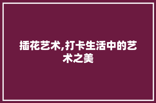 插花艺术,打卡生活中的艺术之美