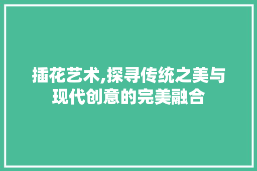 插花艺术,探寻传统之美与现代创意的完美融合