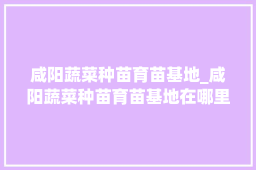 咸阳蔬菜种苗育苗基地_咸阳蔬菜种苗育苗基地在哪里