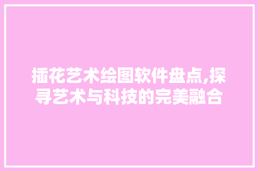 插花艺术绘图软件盘点,探寻艺术与科技的完美融合