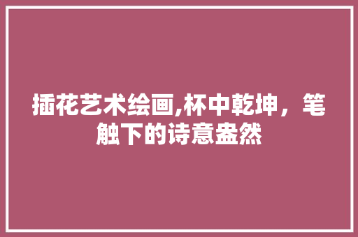 插花艺术绘画,杯中乾坤，笔触下的诗意盎然