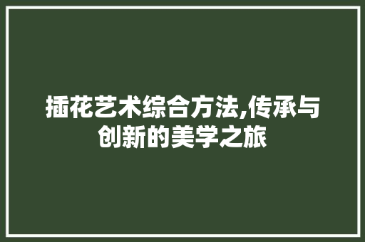 插花艺术综合方法,传承与创新的美学之旅