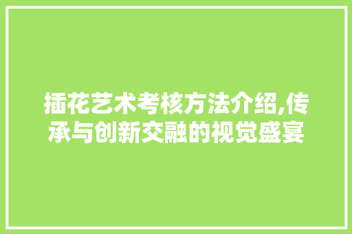 插花艺术考核方法介绍,传承与创新交融的视觉盛宴