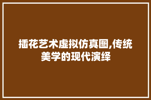插花艺术虚拟仿真图,传统美学的现代演绎