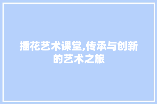 插花艺术课堂,传承与创新的艺术之旅
