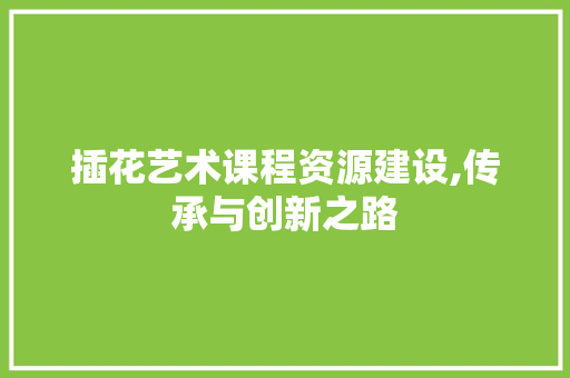 插花艺术课程资源建设,传承与创新之路