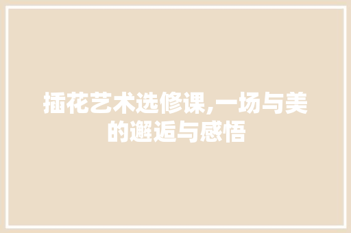 插花艺术选修课,一场与美的邂逅与感悟