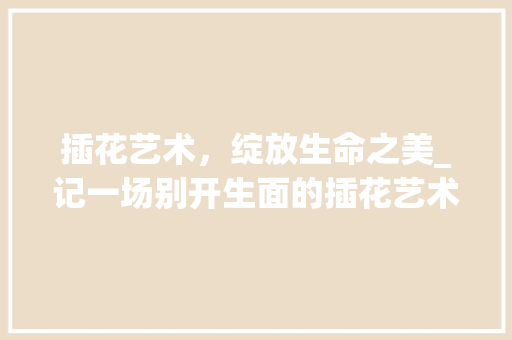 插花艺术，绽放生命之美_记一场别开生面的插花艺术比赛
