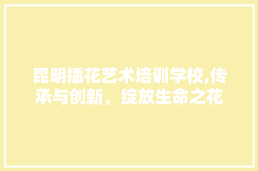 昆明插花艺术培训学校,传承与创新，绽放生命之花