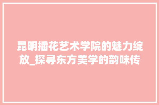 昆明插花艺术学院的魅力绽放_探寻东方美学的韵味传承