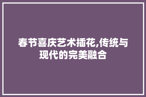 春节喜庆艺术插花,传统与现代的完美融合