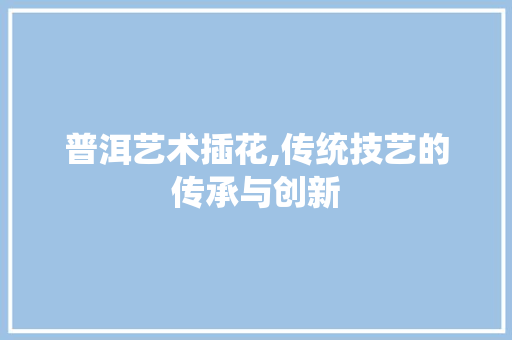 普洱艺术插花,传统技艺的传承与创新