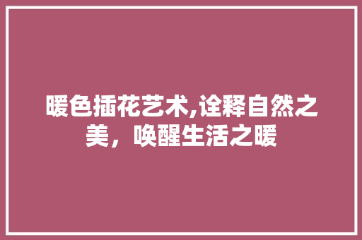 暖色插花艺术,诠释自然之美，唤醒生活之暖
