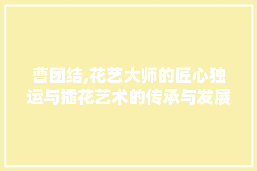 曹团结,花艺大师的匠心独运与插花艺术的传承与发展