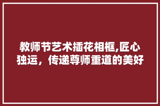 教师节艺术插花相框,匠心独运，传递尊师重道的美好祝福