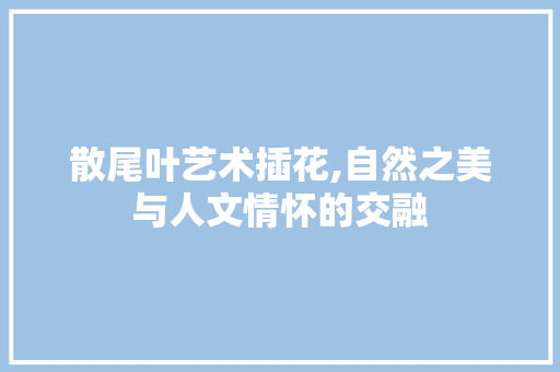 散尾叶艺术插花,自然之美与人文情怀的交融