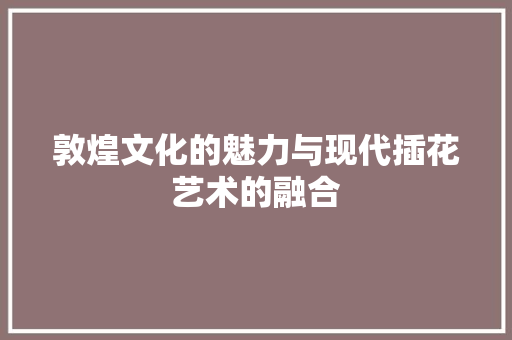 敦煌文化的魅力与现代插花艺术的融合