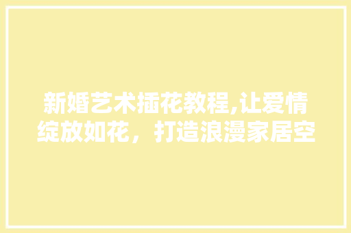 新婚艺术插花教程,让爱情绽放如花，打造浪漫家居空间