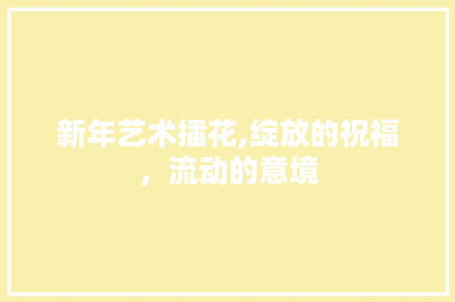 新年艺术插花,绽放的祝福，流动的意境