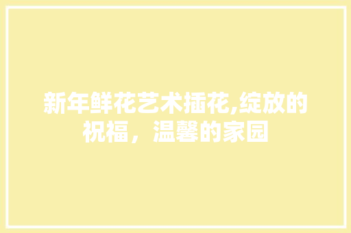 新年鲜花艺术插花,绽放的祝福，温馨的家园