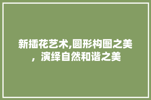 新插花艺术,圆形构图之美，演绎自然和谐之美