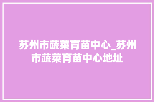苏州市蔬菜育苗中心_苏州市蔬菜育苗中心地址
