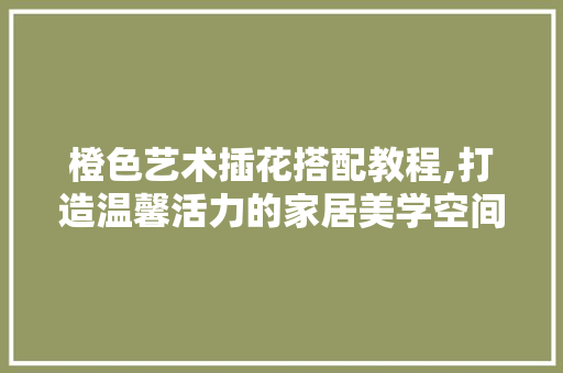 橙色艺术插花搭配教程,打造温馨活力的家居美学空间