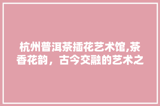 杭州普洱茶插花艺术馆,茶香花韵，古今交融的艺术之旅
