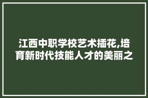 江西中职学校艺术插花,培育新时代技能人才的美丽之窗