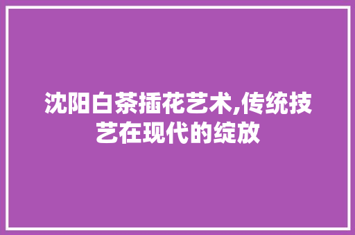 沈阳白茶插花艺术,传统技艺在现代的绽放 嫁接育苗