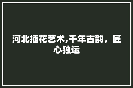 河北插花艺术,千年古韵，匠心独运