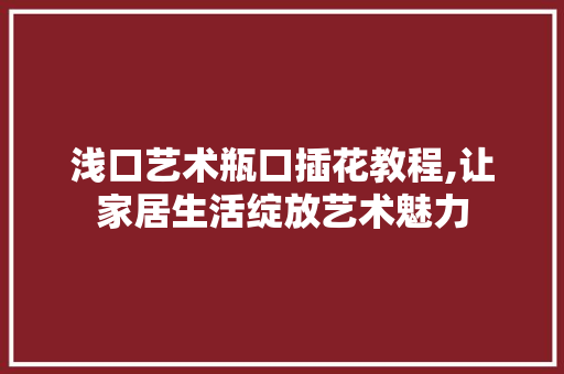 浅口艺术瓶口插花教程,让家居生活绽放艺术魅力