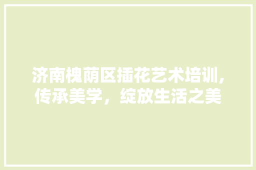济南槐荫区插花艺术培训,传承美学，绽放生活之美