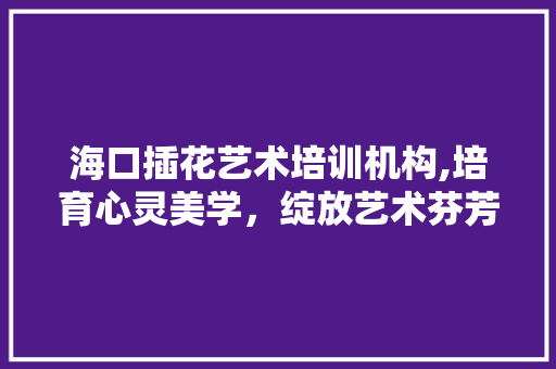 海口插花艺术培训机构,培育心灵美学，绽放艺术芬芳