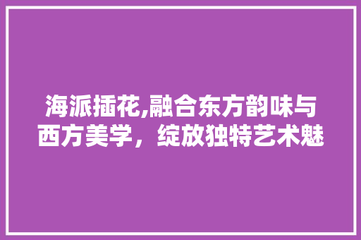 海派插花,融合东方韵味与西方美学，绽放独特艺术魅力