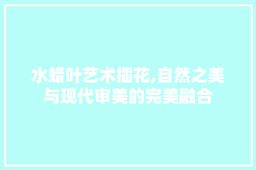 水蜡叶艺术插花,自然之美与现代审美的完美融合