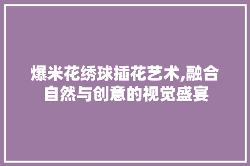爆米花绣球插花艺术,融合自然与创意的视觉盛宴
