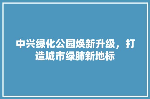 中兴绿化公园焕新升级，打造城市绿肺新地标