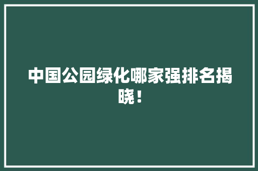 中国公园绿化哪家强排名揭晓！