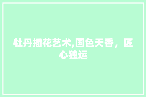 牡丹插花艺术,国色天香，匠心独运