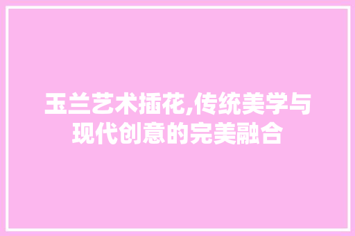 玉兰艺术插花,传统美学与现代创意的完美融合 无土育苗