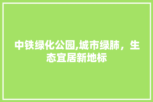 中铁绿化公园,城市绿肺，生态宜居新地标