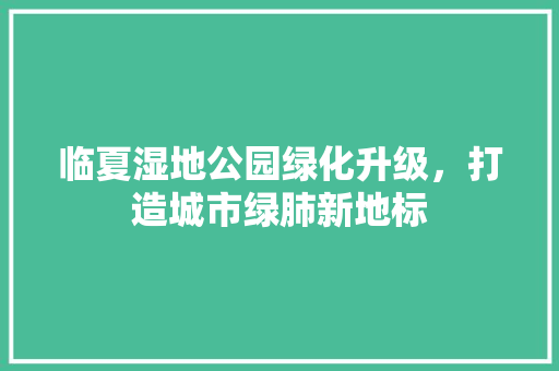 临夏湿地公园绿化升级，打造城市绿肺新地标
