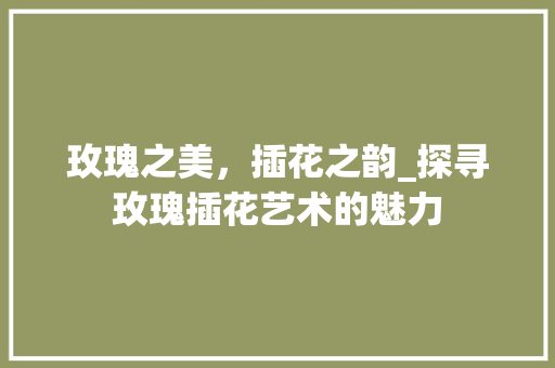 玫瑰之美，插花之韵_探寻玫瑰插花艺术的魅力 花卉育苗