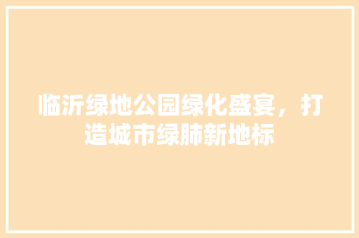 临沂绿地公园绿化盛宴，打造城市绿肺新地标