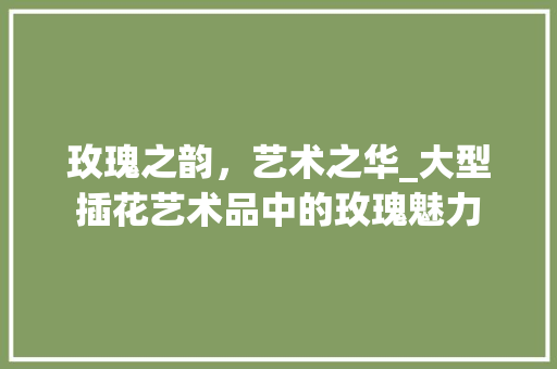 玫瑰之韵，艺术之华_大型插花艺术品中的玫瑰魅力