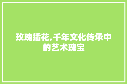 玫瑰插花,千年文化传承中的艺术瑰宝