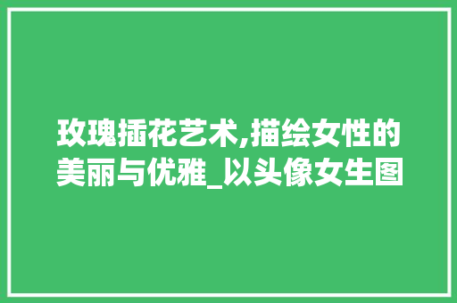 玫瑰插花艺术,描绘女性的美丽与优雅_以头像女生图片为例 水果育苗