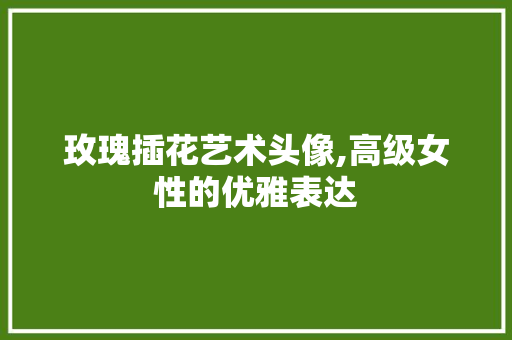 玫瑰插花艺术头像,高级女性的优雅表达