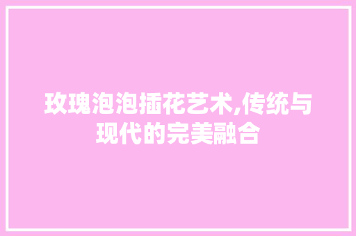 玫瑰泡泡插花艺术,传统与现代的完美融合
